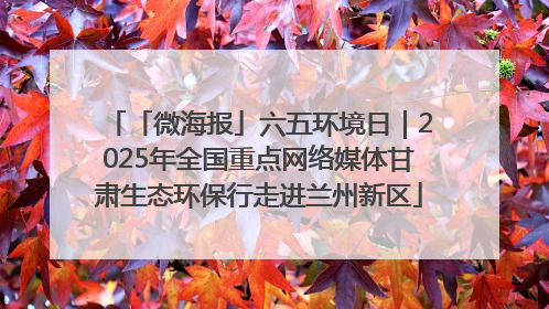 「微海报」六五环境日｜2025年全国重点网络媒体甘肃生态环保行走进兰州新区