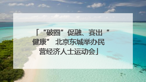 “破圈”促融、赛出“健康” 北京东城举办民营经济人士运动会