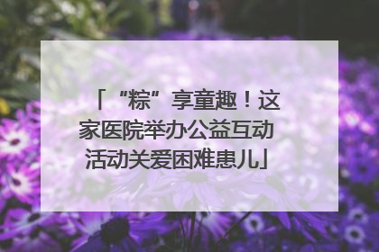 “粽”享童趣！这家医院举办公益互动活动关爱困难患儿