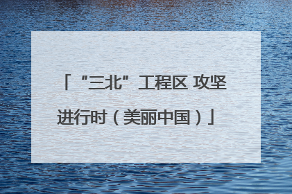 “三北”工程区 攻坚进行时（美丽中国）