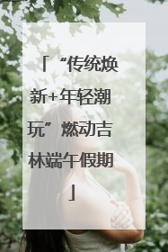 “传统焕新+年轻潮玩”燃动吉林端午假期