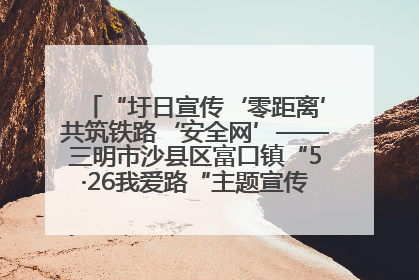 “圩日宣传‘零距离’共筑铁路‘安全网’——三明市沙县区富口镇“5·26我爱路“主题宣传活动成效显著