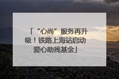 “心尚”服务再升级！铁路上海站启动爱心助残基金
