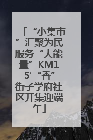 “小集市”汇聚为民服务“大能量”KM15′“香”街子学府社区开集迎端午