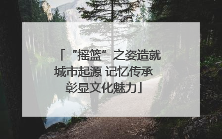 “摇篮”之姿造就城市起源 记忆传承彰显文化魅力