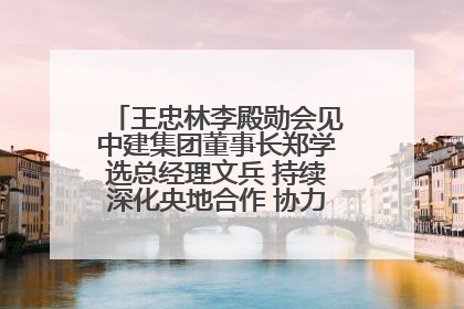 王忠林李殿勋会见中建集团董事长郑学选总经理文兵 持续深化央地合作 协力推动支点建设