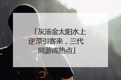 灰汤金太阳水上逆漂引客来，三代同游成热点