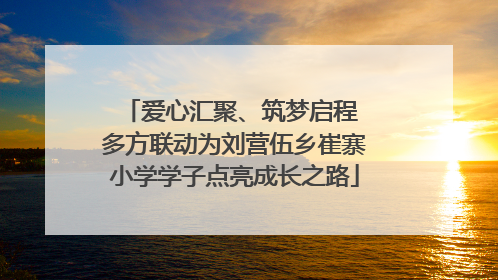 爱心汇聚、筑梦启程 多方联动为刘营伍乡崔寨小学学子点亮成长之路