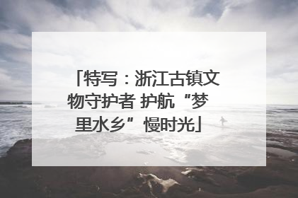 特写：浙江古镇文物守护者 护航“梦里水乡”慢时光