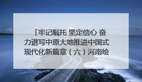 牢记嘱托 坚定信心 奋力谱写中原大地推进中国式现代化新篇章（六）河南绘就“行走河南·读懂中国”新画卷丨牢记嘱托谱新篇