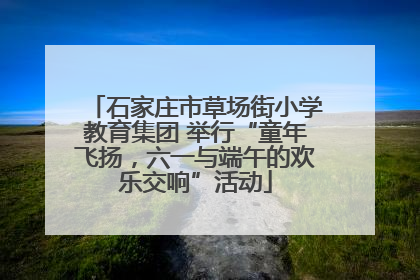 石家庄市草场街小学教育集团 举行“童年飞扬，六一与端午的欢乐交响”活动