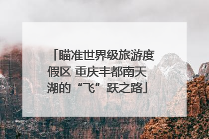 瞄准世界级旅游度假区 重庆丰都南天湖的“飞”跃之路