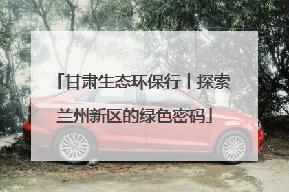 甘肃生态环保行丨探索兰州新区的绿色密码