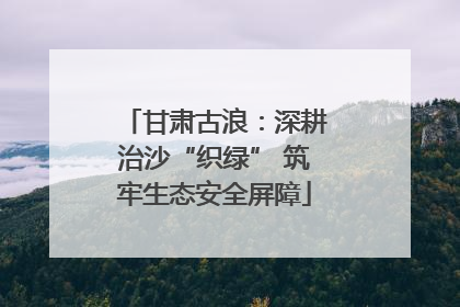 甘肃古浪：深耕治沙“织绿” 筑牢生态安全屏障