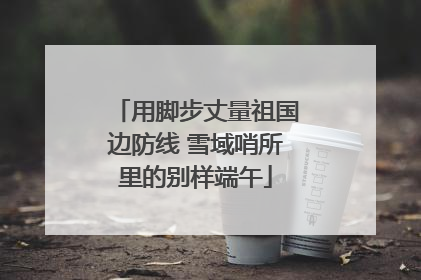 用脚步丈量祖国边防线 雪域哨所里的别样端午