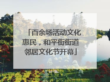 百余场活动文化惠民，和平街街道邻居文化节开幕