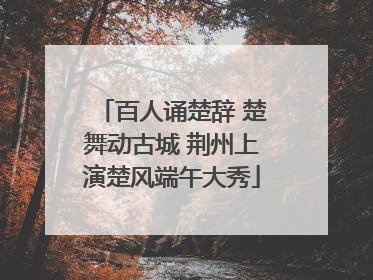 百人诵楚辞 楚舞动古城 荆州上演楚风端午大秀