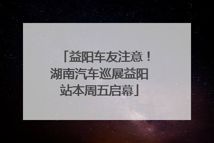 益阳车友注意！湖南汽车巡展益阳站本周五启幕