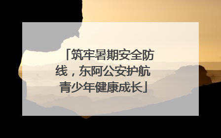 筑牢暑期安全防线，东阿公安护航青少年健康成长