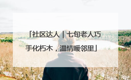 社区达人｜七旬老人巧手化朽木，温情暖邻里