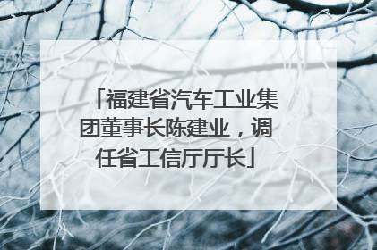 福建省汽车工业集团董事长陈建业，调任省工信厅厅长