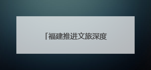 福建推进文旅深度融合 深化闽台及国际旅游交流合作