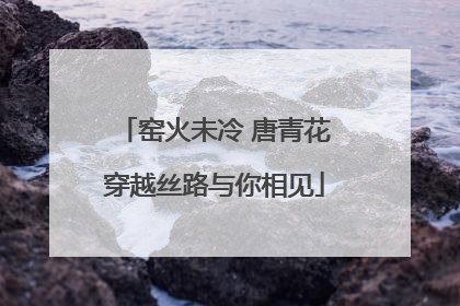 窑火未冷 唐青花穿越丝路与你相见