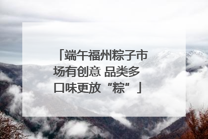 端午福州粽子市场有创意 品类多口味更放“粽”