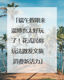 端午假期来淄博也太好玩了！花式民俗玩法激发文旅消费新活力