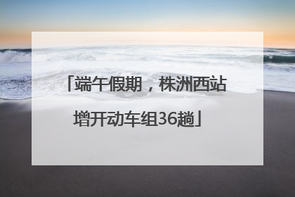端午假期，株洲西站增开动车组36趟