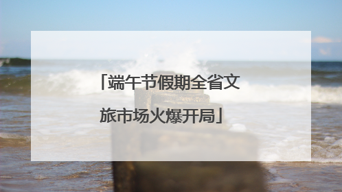 端午节假期全省文旅市场火爆开局