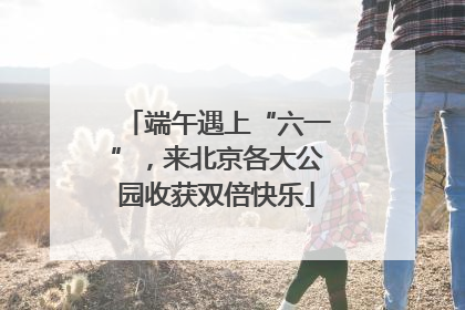 端午遇上“六一”，来北京各大公园收获双倍快乐