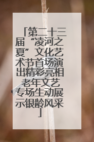 第二十三届“凌河之夏”文化艺术节首场演出精彩亮相 老年文艺专场生动展示银龄风采
