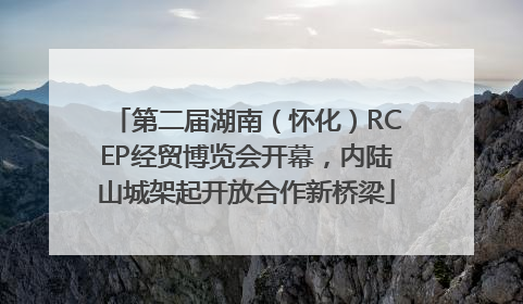 第二届湖南（怀化）RCEP经贸博览会开幕，内陆山城架起开放合作新桥梁