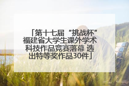 第十七届“挑战杯”福建省大学生课外学术科技作品竞赛落幕 选出特等奖作品30件