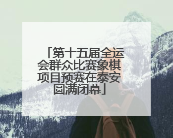 第十五届全运会群众比赛象棋项目预赛在泰安圆满闭幕