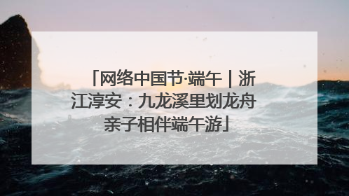网络中国节·端午｜浙江淳安：九龙溪里划龙舟 亲子相伴端午游