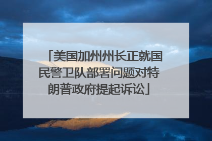 美国加州州长正就国民警卫队部署问题对特朗普政府提起诉讼