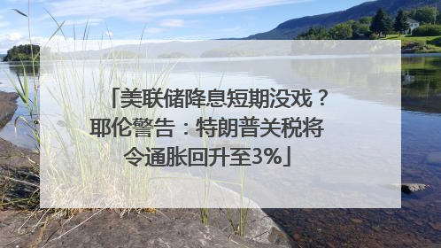 美联储降息短期没戏？耶伦警告：特朗普关税将令通胀回升至3%