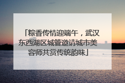 粽香传情迎端午，武汉东西湖区城管邀请城市美容师共赏传统韵味