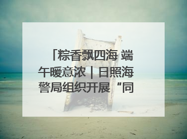 粽香飘四海 端午暖意浓｜日照海警局组织开展“同包米粽 共话端午”系列活动