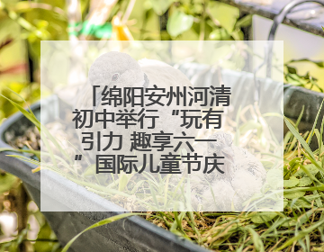 绵阳安州河清初中举行“玩有引力 趣享六一”国际儿童节庆祝活动