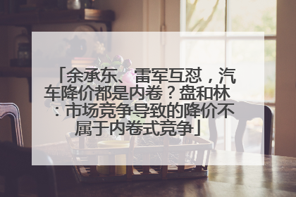 余承东、雷军互怼，汽车降价都是内卷？盘和林：市场竞争导致的降价不属于内卷式竞争