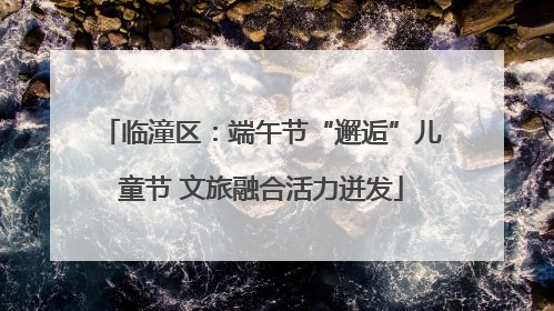 临潼区：端午节“邂逅”儿童节 文旅融合活力迸发