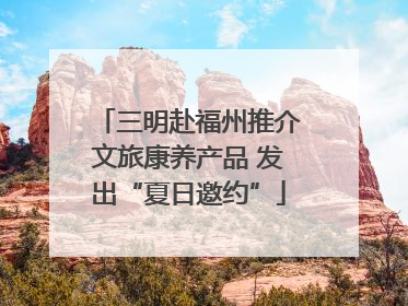三明赴福州推介文旅康养产品 发出“夏日邀约”