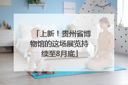 上新！贵州省博物馆的这场展览持续至8月底