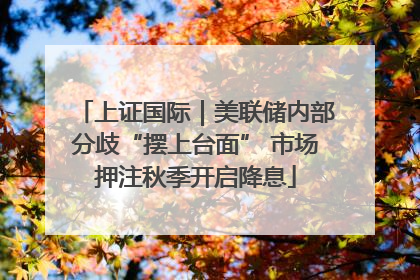 上证国际｜美联储内部分歧“摆上台面” 市场押注秋季开启降息