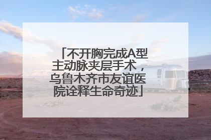 不开胸完成A型主动脉夹层手术，乌鲁木齐市友谊医院诠释生命奇迹