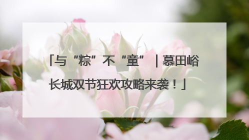 与“粽”不“童”｜慕田峪长城双节狂欢攻略来袭！