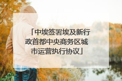 中埃签署埃及新行政首都中央商务区城市运营执行协议